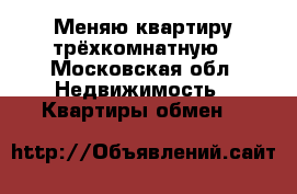 Меняю квартиру трёхкомнатную - Московская обл. Недвижимость » Квартиры обмен   